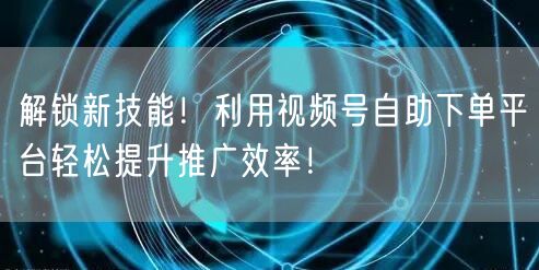 解锁新技能！利用视频号自助下单平台轻松提升推广效率！