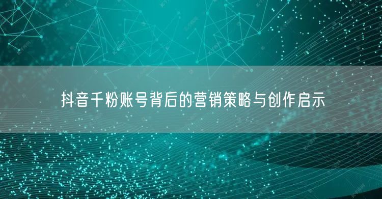 抖音千粉账号背后的营销策略与创作启示
