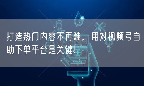 打造热门内容不再难，用对视频号自助下单平台是关键！