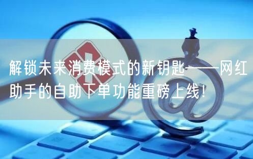 解锁未来消费模式的新钥匙——网红助手的自助下单功能重磅上线！