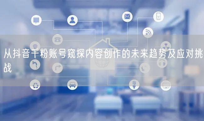 从抖音千粉账号窥探内容创作的未来趋势及应对挑战