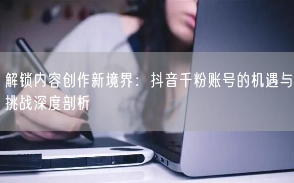 解锁内容创作新境界：抖音千粉账号的机遇与挑战深度剖析