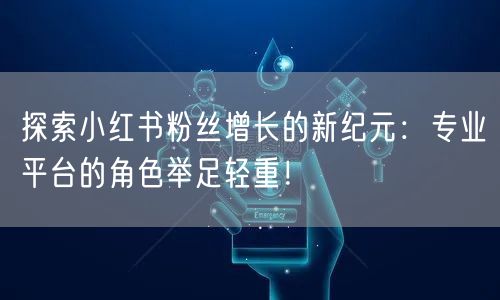 探索小红书粉丝增长的新纪元：专业平台的角色举足轻重！