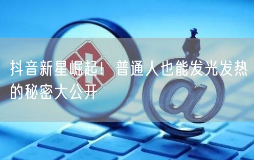 抖音新星崛起！普通人也能发光发热的秘密大公开