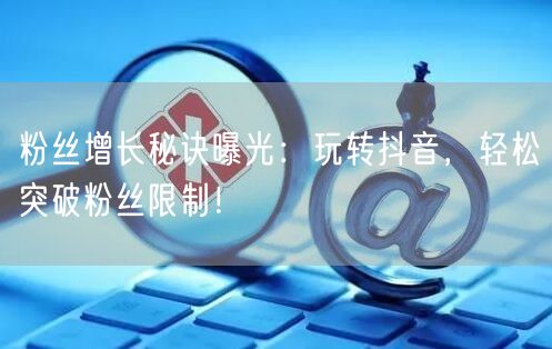 粉丝增长秘诀曝光：玩转抖音，轻松突破粉丝限制！