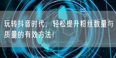 玩转抖音时代，轻松提升粉丝数量与质量的有效方法！