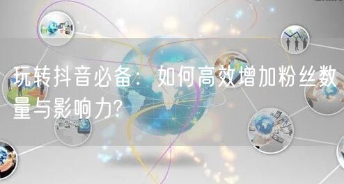 玩转抖音必备：如何高效增加粉丝数量与影响力?