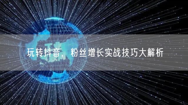 玩转抖音，粉丝增长实战技巧大解析