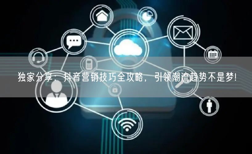 独家分享：抖音营销技巧全攻略，引领潮流趋势不是梦!