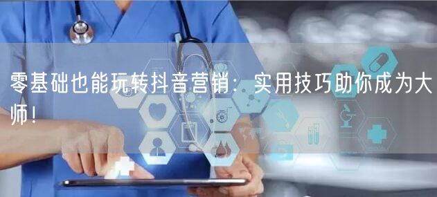 零基础也能玩转抖音营销：实用技巧助你成为大师！