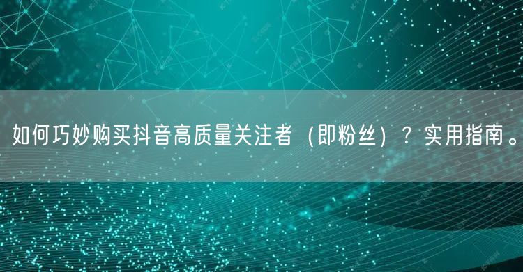 如何巧妙购买抖音高质量关注者（即粉丝）？实用指南。
