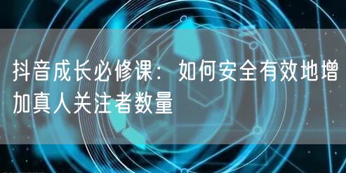 抖音成长必修课：如何安全有效地增加真人关注者数量