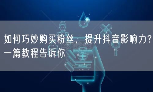 如何巧妙购买粉丝，提升抖音影响力？一篇教程告诉你