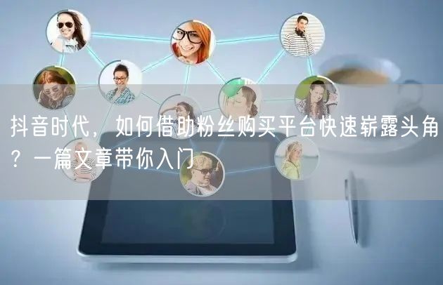 抖音时代，如何借助粉丝购买平台快速崭露头角？一篇文章带你入门