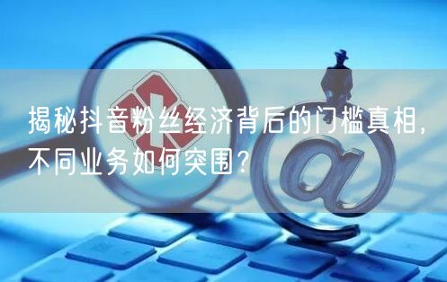 揭秘抖音粉丝经济背后的门槛真相，不同业务如何突围？