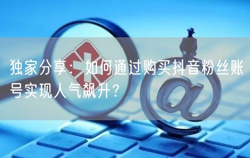 独家分享：如何通过购买抖音粉丝账号实现人气飙升？