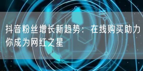 抖音粉丝增长新趋势：在线购买助力你成为网红之星