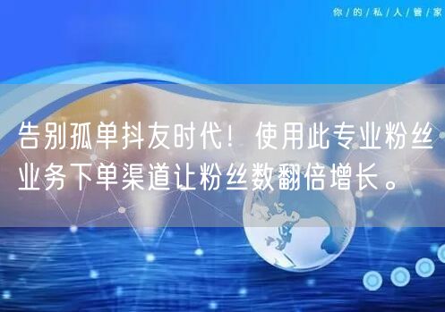 告别孤单抖友时代！使用此专业粉丝业务下单渠道让粉丝数翻倍增长。