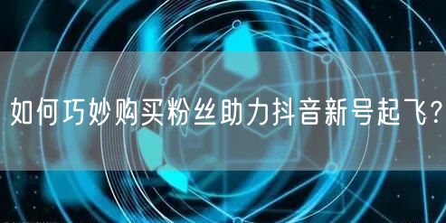 如何巧妙购买粉丝助力抖音新号起飞？