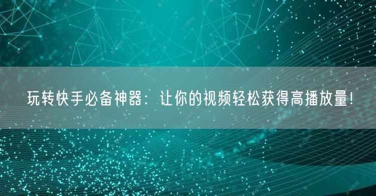 玩转快手必备神器：让你的视频轻松获得高播放量！