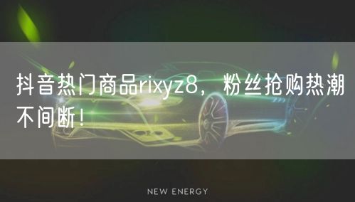 抖音热门商品rixyz8，粉丝抢购热潮不间断！