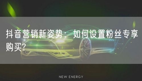 抖音营销新姿势：如何设置粉丝专享购买?