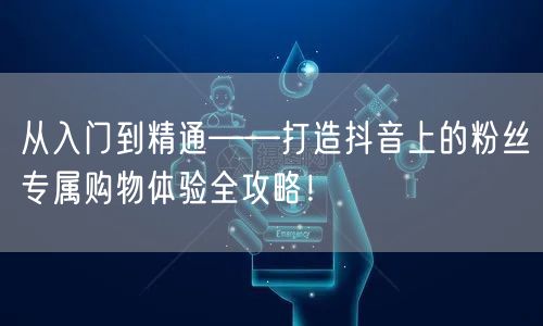 从入门到精通——打造抖音上的粉丝专属购物体验全攻略！