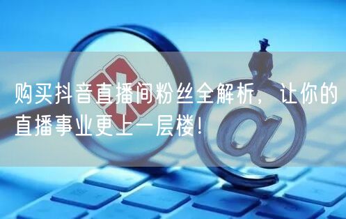 购买抖音直播间粉丝全解析，让你的直播事业更上一层楼！