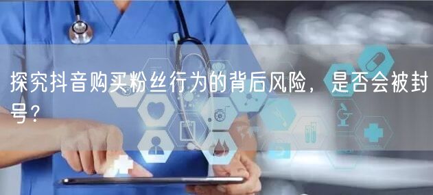 探究抖音购买粉丝行为的背后风险，是否会被封号？