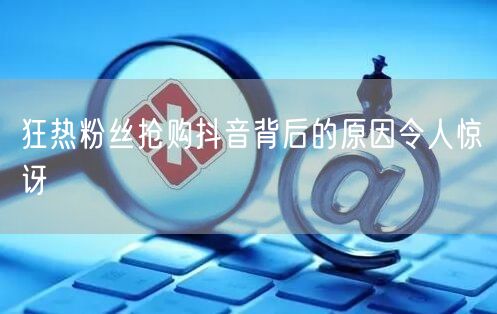 狂热粉丝抢购抖音背后的原因令人惊讶