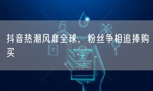 抖音热潮风靡全球，粉丝争相追捧购买