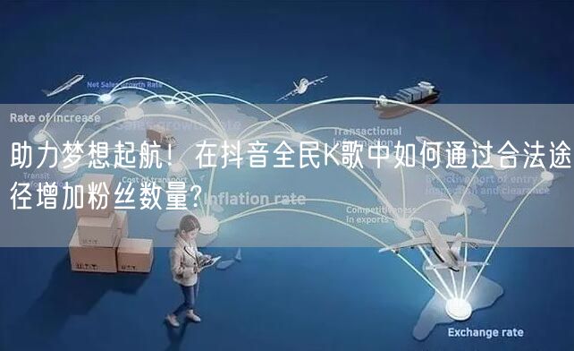 助力梦想起航！在抖音全民K歌中如何通过合法途径增加粉丝数量?