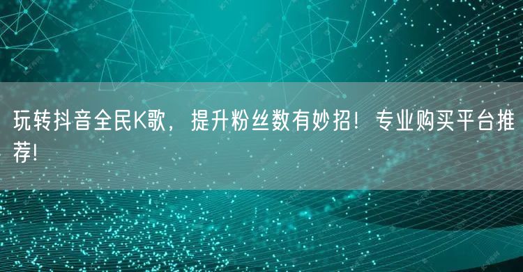 玩转抖音全民K歌，提升粉丝数有妙招！专业购买平台推荐!