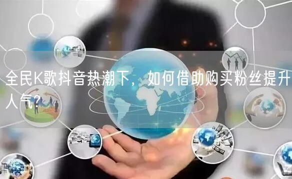 全民K歌抖音热潮下，如何借助购买粉丝提升人气?