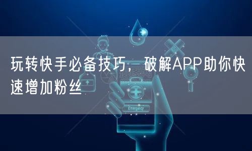 玩转快手必备技巧，破解APP助你快速增加粉丝