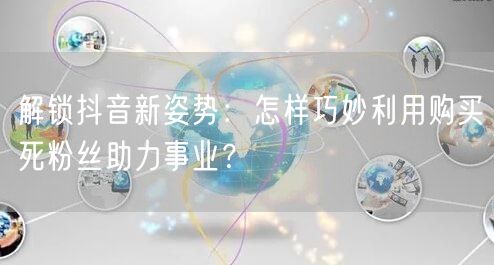 解锁抖音新姿势：怎样巧妙利用购买死粉丝助力事业？