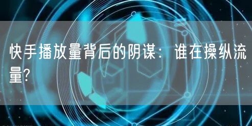 快手播放量背后的阴谋：谁在操纵流量?