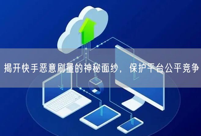揭开快手恶意刷量的神秘面纱，保护平台公平竞争