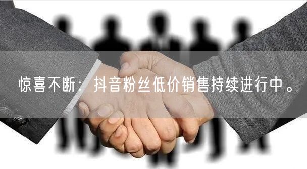 惊喜不断：抖音粉丝低价销售持续进行中。