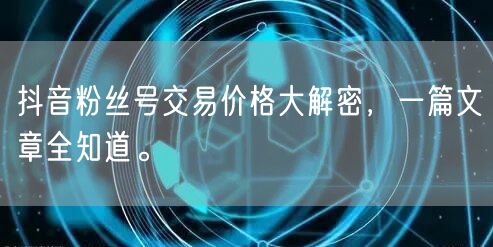抖音粉丝号交易价格大解密，一篇文章全知道。